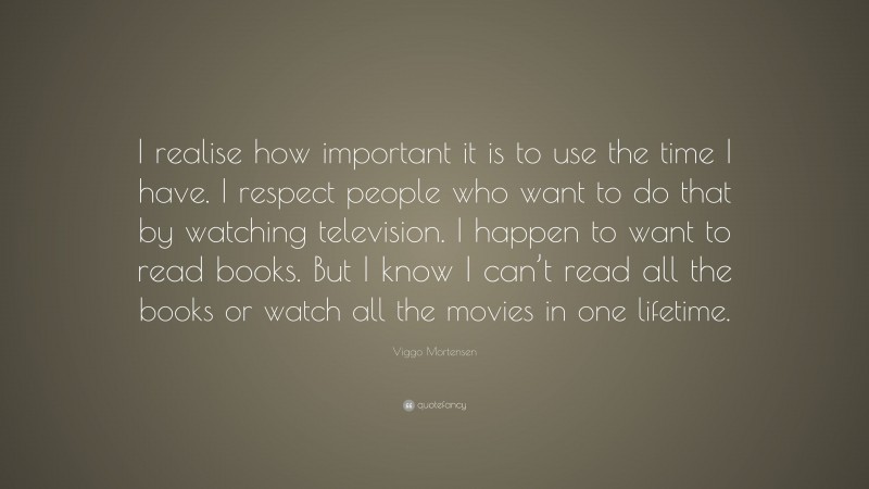 Viggo Mortensen Quote: “I realise how important it is to use the time I have. I respect people who want to do that by watching television. I happen to want to read books. But I know I can’t read all the books or watch all the movies in one lifetime.”