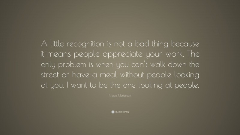 Viggo Mortensen Quote: “A little recognition is not a bad thing because it means people appreciate your work. The only problem is when you can’t walk down the street or have a meal without people looking at you. I want to be the one looking at people.”