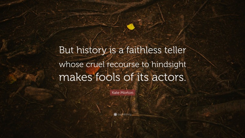 Kate Morton Quote: “But history is a faithless teller whose cruel recourse to hindsight makes fools of its actors.”