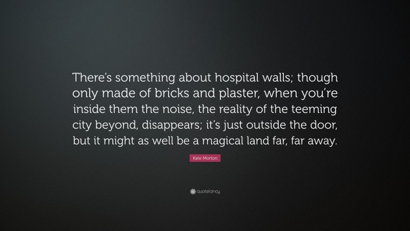 Kate Morton Quote: “There’s something about hospital walls; though only made of bricks and plaster, when you’re inside them the noise, the reality of the teeming city beyond, disappears; it’s just outside the door, but it might as well be a magical land far, far away.”