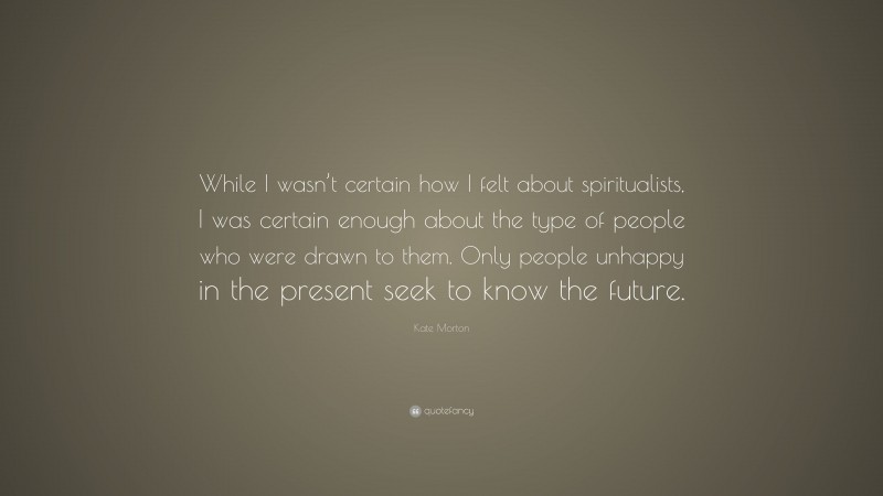 Kate Morton Quote: “While I wasn’t certain how I felt about spiritualists, I was certain enough about the type of people who were drawn to them. Only people unhappy in the present seek to know the future.”