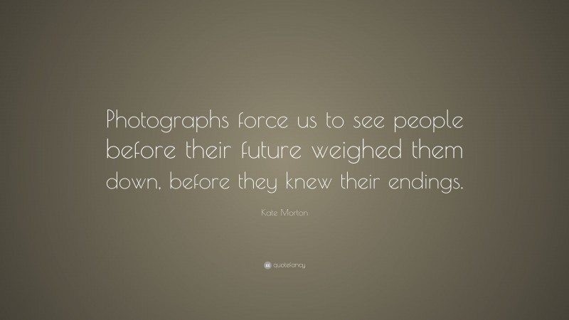 Kate Morton Quote: “Photographs force us to see people before their future weighed them down, before they knew their endings.”