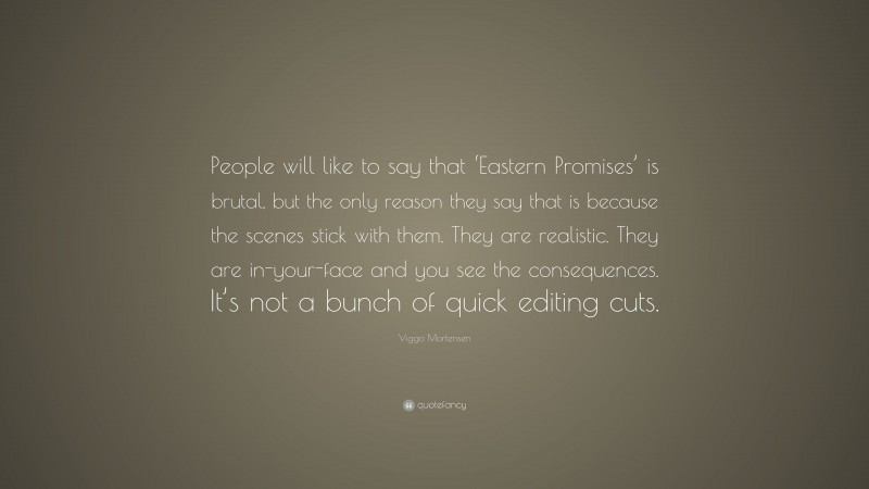 Viggo Mortensen Quote: “People will like to say that ‘Eastern Promises’ is brutal, but the only reason they say that is because the scenes stick with them. They are realistic. They are in-your-face and you see the consequences. It’s not a bunch of quick editing cuts.”