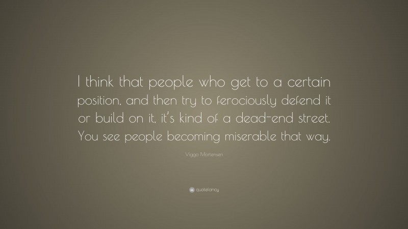 Viggo Mortensen Quote: “I think that people who get to a certain position, and then try to ferociously defend it or build on it, it’s kind of a dead-end street. You see people becoming miserable that way.”