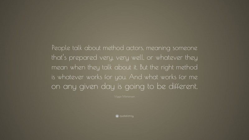 Viggo Mortensen Quote: “People talk about method actors, meaning someone that’s prepared very, very well, or whatever they mean when they talk about it. But the right method is whatever works for you. And what works for me on any given day is going to be different.”