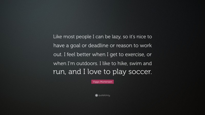 Viggo Mortensen Quote: “Like most people I can be lazy, so it’s nice to have a goal or deadline or reason to work out. I feel better when I get to exercise, or when I’m outdoors. I like to hike, swim and run, and I love to play soccer.”