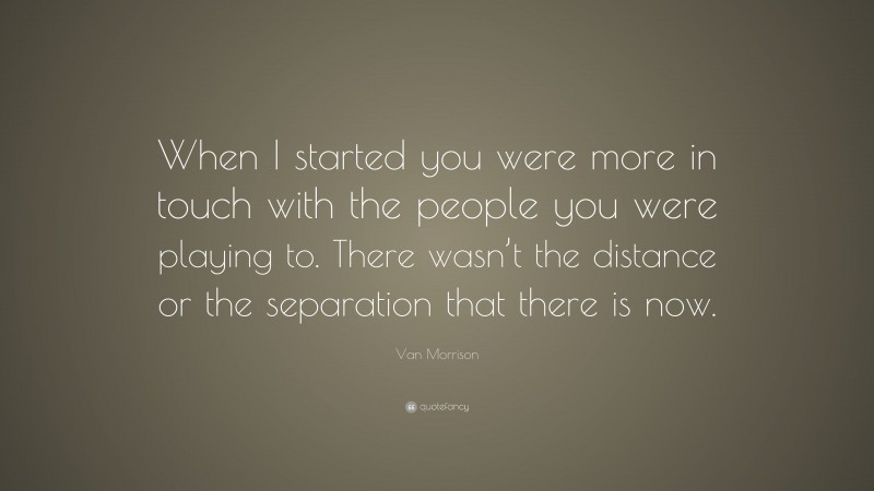 Van Morrison Quote: “When I started you were more in touch with the people you were playing to. There wasn’t the distance or the separation that there is now.”