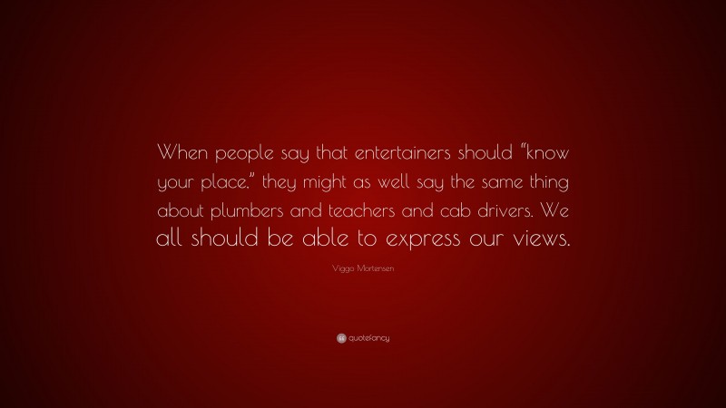 Viggo Mortensen Quote: “When people say that entertainers should “know your place,” they might as well say the same thing about plumbers and teachers and cab drivers. We all should be able to express our views.”