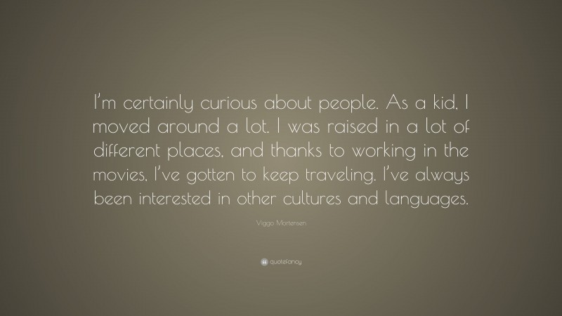 Viggo Mortensen Quote: “I’m certainly curious about people. As a kid, I moved around a lot. I was raised in a lot of different places, and thanks to working in the movies, I’ve gotten to keep traveling. I’ve always been interested in other cultures and languages.”