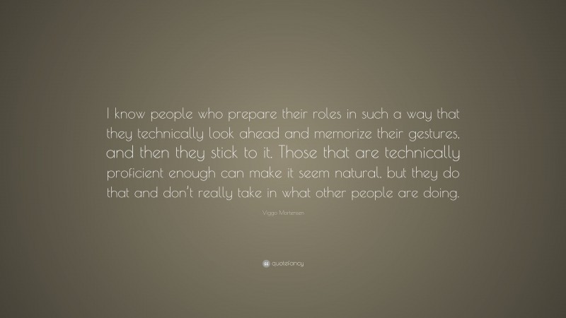 Viggo Mortensen Quote: “I know people who prepare their roles in such a way that they technically look ahead and memorize their gestures, and then they stick to it. Those that are technically proficient enough can make it seem natural, but they do that and don’t really take in what other people are doing.”