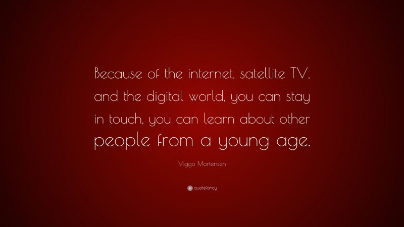 Viggo Mortensen Quote: “Because of the internet, satellite TV, and the digital world, you can stay in touch, you can learn about other people from a young age.”
