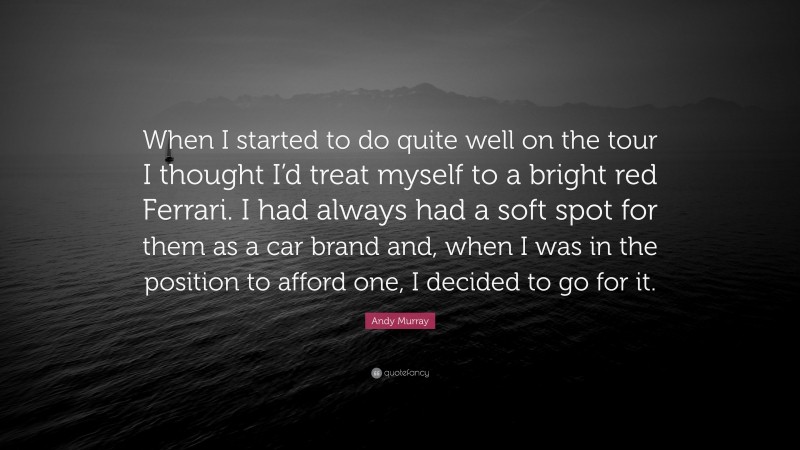 Andy Murray Quote: “When I started to do quite well on the tour I thought I’d treat myself to a bright red Ferrari. I had always had a soft spot for them as a car brand and, when I was in the position to afford one, I decided to go for it.”