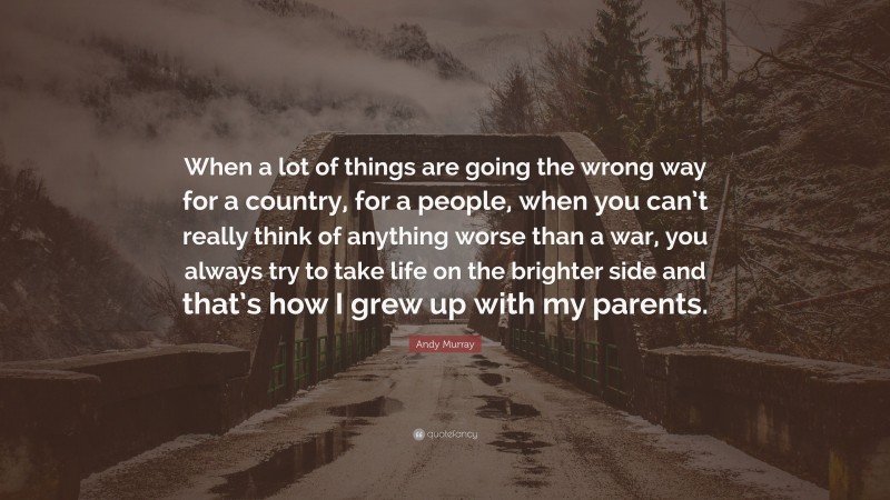 Andy Murray Quote: “When a lot of things are going the wrong way for a country, for a people, when you can’t really think of anything worse than a war, you always try to take life on the brighter side and that’s how I grew up with my parents.”