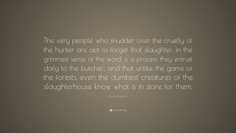 Lewis Mumford Quote: “The very people who shudder over the cruelty of the hunter are apt to forget that slaughter, in the grimmest sense of the word, is a process they entrust daily to the butcher; and that unlike the game of the forests, even the dumbest creatures of the slaughterhouse know what is in store for them.”