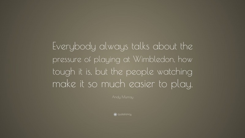 Andy Murray Quote: “Everybody always talks about the pressure of playing at Wimbledon, how tough it is, but the people watching make it so much easier to play.”