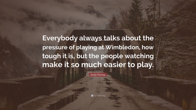 Andy Murray Quote: “Everybody always talks about the pressure of playing at Wimbledon, how tough it is, but the people watching make it so much easier to play.”