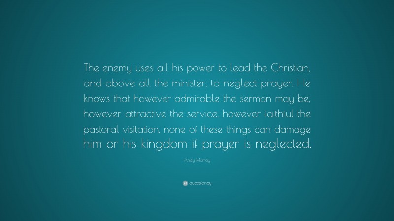 Andy Murray Quote: “The enemy uses all his power to lead the Christian, and above all the minister, to neglect prayer. He knows that however admirable the sermon may be, however attractive the service, however faithful the pastoral visitation, none of these things can damage him or his kingdom if prayer is neglected.”