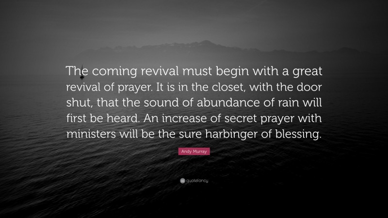 Andy Murray Quote: “The coming revival must begin with a great revival of prayer. It is in the closet, with the door shut, that the sound of abundance of rain will first be heard. An increase of secret prayer with ministers will be the sure harbinger of blessing.”