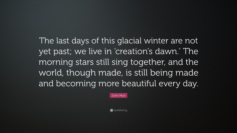 John Muir Quote: “The last days of this glacial winter are not yet past; we live in ‘creation’s dawn.’ The morning stars still sing together, and the world, though made, is still being made and becoming more beautiful every day.”