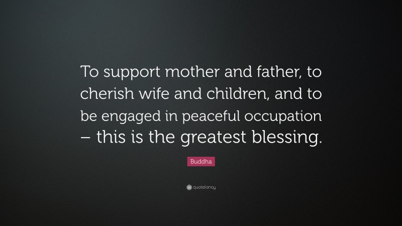 Buddha Quote: “To support mother and father, to cherish wife and children, and to be engaged in peaceful occupation – this is the greatest blessing.”