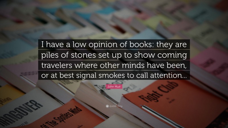 John Muir Quote: “I have a low opinion of books: they are piles of stones set up to show coming travelers where other minds have been, or at best signal smokes to call attention...”