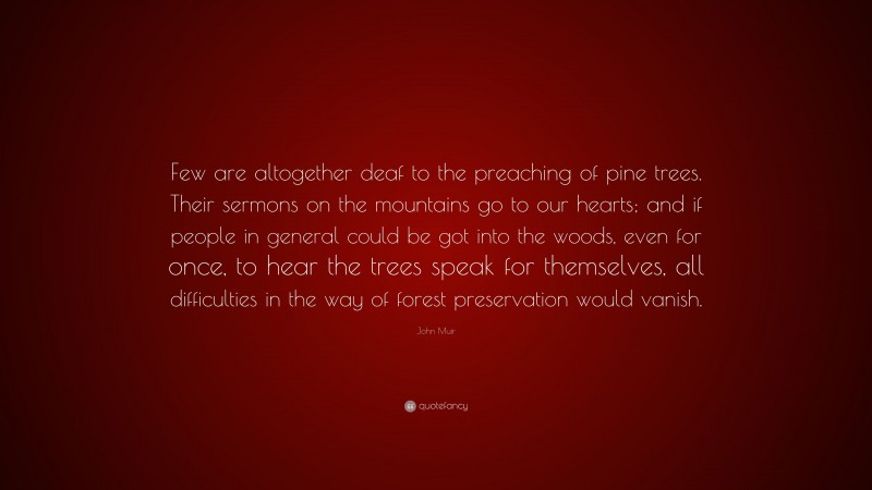 John Muir Quote: “Few are altogether deaf to the preaching of pine trees. Their sermons on the mountains go to our hearts; and if people in general could be got into the woods, even for once, to hear the trees speak for themselves, all difficulties in the way of forest preservation would vanish.”