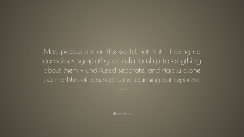 John Muir Quote: “Most people are on the world, not in it – having no conscious sympathy or relationship to anything about them – undiffused seporate, and rigidly alone like marbles of polished stone, touching but seporate.”