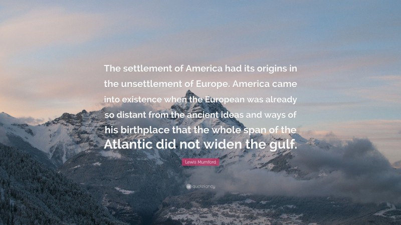 Lewis Mumford Quote: “The settlement of America had its origins in the unsettlement of Europe. America came into existence when the European was already so distant from the ancient ideas and ways of his birthplace that the whole span of the Atlantic did not widen the gulf.”