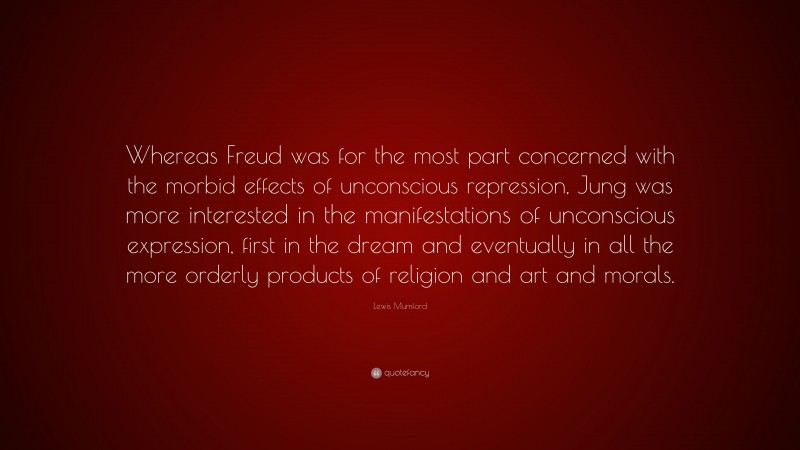 Lewis Mumford Quote: “Whereas Freud was for the most part concerned with the morbid effects of unconscious repression, Jung was more interested in the manifestations of unconscious expression, first in the dream and eventually in all the more orderly products of religion and art and morals.”