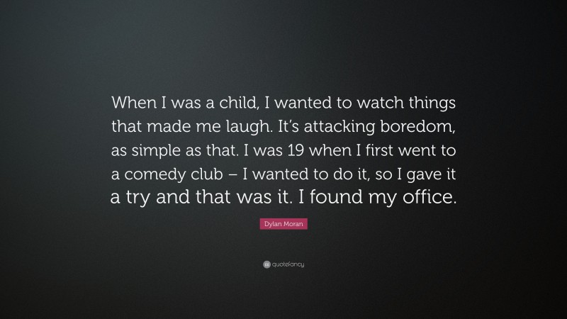 Dylan Moran Quote: “When I was a child, I wanted to watch things that made me laugh. It’s attacking boredom, as simple as that. I was 19 when I first went to a comedy club – I wanted to do it, so I gave it a try and that was it. I found my office.”