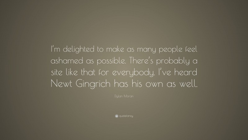Dylan Moran Quote: “I’m delighted to make as many people feel ashamed as possible. There’s probably a site like that for everybody. I’ve heard Newt Gingrich has his own as well.”