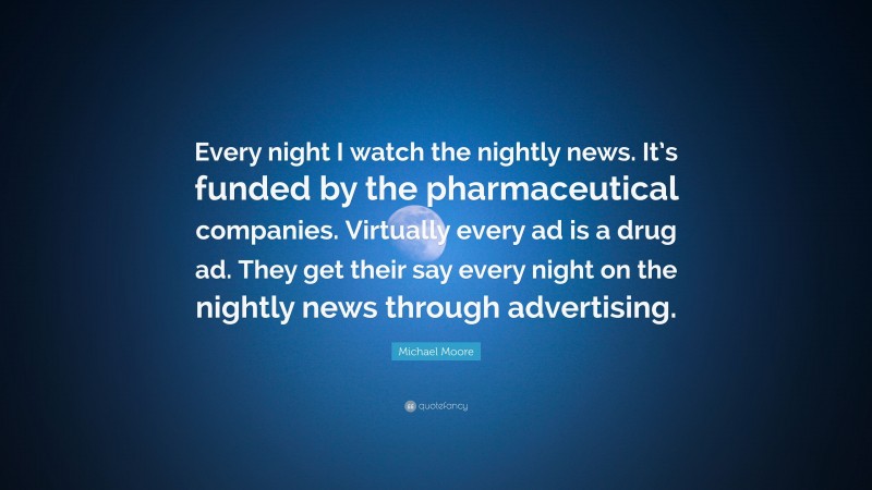 Michael Moore Quote: “Every night I watch the nightly news. It’s funded by the pharmaceutical companies. Virtually every ad is a drug ad. They get their say every night on the nightly news through advertising.”