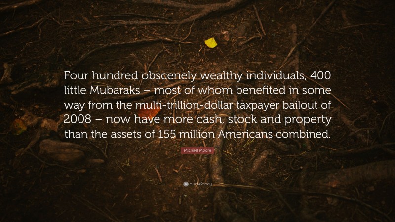 Michael Moore Quote: “Four hundred obscenely wealthy individuals, 400 little Mubaraks – most of whom benefited in some way from the multi-trillion-dollar taxpayer bailout of 2008 – now have more cash, stock and property than the assets of 155 million Americans combined.”
