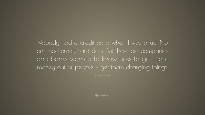Michael Moore Quote: “Nobody had a credit card when I was a kid. No one had credit card debt. But these big companies and banks wanted to know how to get more money out of people – get them charging things.”
