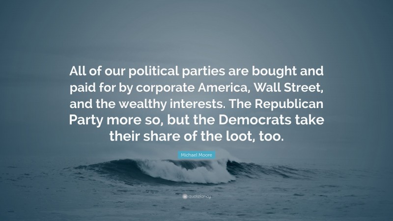 Michael Moore Quote: “All of our political parties are bought and paid for by corporate America, Wall Street, and the wealthy interests. The Republican Party more so, but the Democrats take their share of the loot, too.”