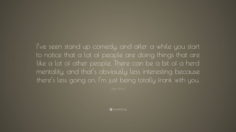Dylan Moran Quote: “I’ve seen stand up comedy, and after a while you start to notice that a lot of people are doing things that are like a lot of other people. There can be a bit of a herd mentality, and that’s obviously less interesting because there’s less going on. I’m just being totally frank with you.”