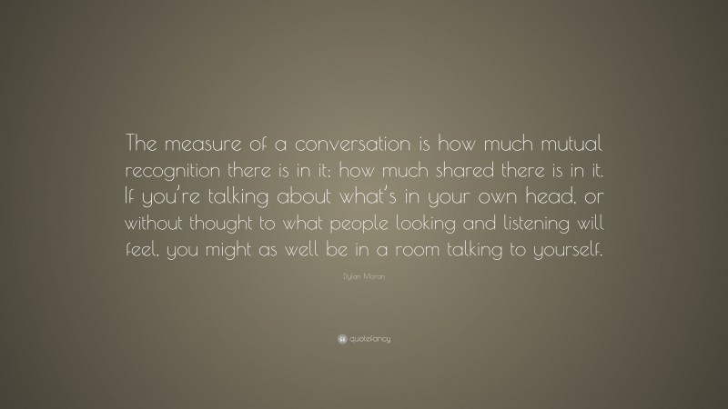 Dylan Moran Quote: “The measure of a conversation is how much mutual recognition there is in it; how much shared there is in it. If you’re talking about what’s in your own head, or without thought to what people looking and listening will feel, you might as well be in a room talking to yourself.”