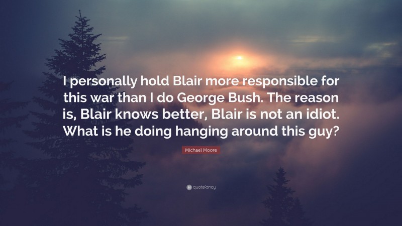 Michael Moore Quote: “I personally hold Blair more responsible for this war than I do George Bush. The reason is, Blair knows better, Blair is not an idiot. What is he doing hanging around this guy?”