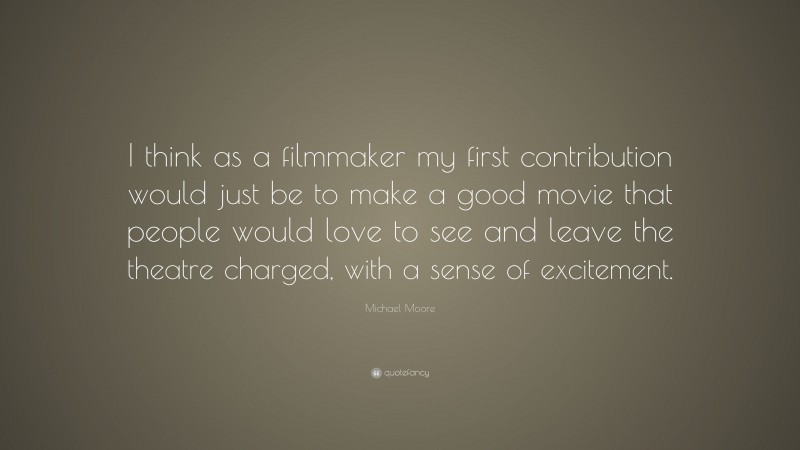 Michael Moore Quote: “I think as a filmmaker my first contribution would just be to make a good movie that people would love to see and leave the theatre charged, with a sense of excitement.”