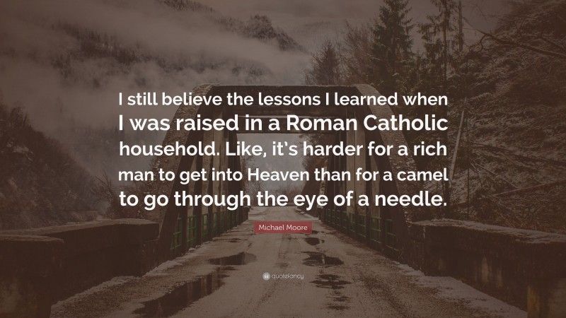 Michael Moore Quote: “I still believe the lessons I learned when I was raised in a Roman Catholic household. Like, it’s harder for a rich man to get into Heaven than for a camel to go through the eye of a needle.”