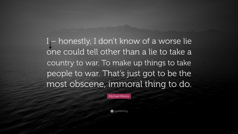 Michael Moore Quote: “I – honestly, I don’t know of a worse lie one could tell other than a lie to take a country to war. To make up things to take people to war. That’s just got to be the most obscene, immoral thing to do.”