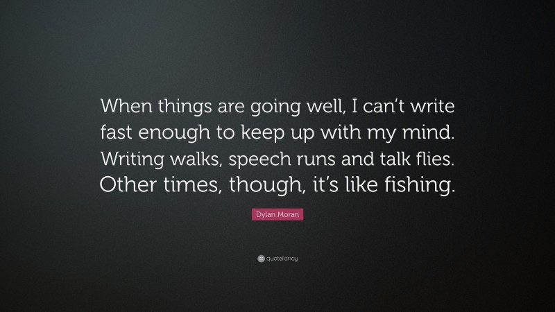 Dylan Moran Quote: “When things are going well, I can’t write fast enough to keep up with my mind. Writing walks, speech runs and talk flies. Other times, though, it’s like fishing.”
