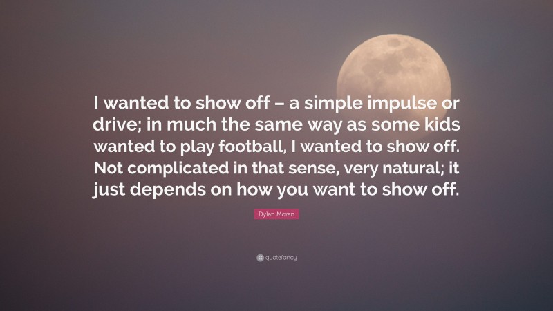Dylan Moran Quote: “I wanted to show off – a simple impulse or drive; in much the same way as some kids wanted to play football, I wanted to show off. Not complicated in that sense, very natural; it just depends on how you want to show off.”