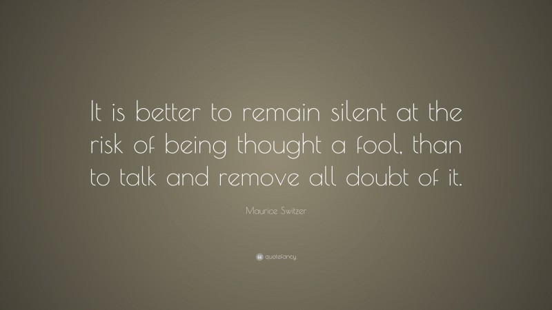 Maurice Switzer Quote: “It is better to remain silent at the risk of being thought a fool, than to talk and remove all doubt of it.”