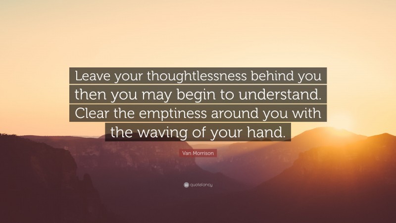 Van Morrison Quote: “Leave your thoughtlessness behind you then you may begin to understand. Clear the emptiness around you with the waving of your hand.”