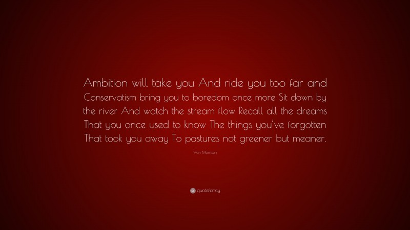 Van Morrison Quote: “Ambition will take you And ride you too far and Conservatism bring you to boredom once more Sit down by the river And watch the stream flow Recall all the dreams That you once used to know The things you’ve forgotten That took you away To pastures not greener but meaner.”