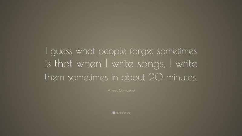 Alanis Morissette Quote: “I guess what people forget sometimes is that when I write songs, I write them sometimes in about 20 minutes.”