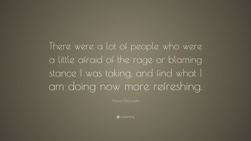Alanis Morissette Quote: “There were a lot of people who were a little afraid of the rage or blaming stance I was taking, and find what I am doing now more refreshing.”