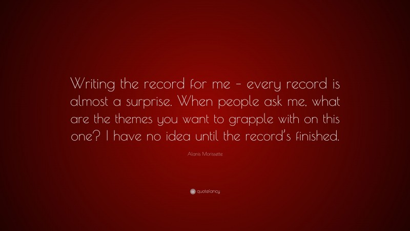 Alanis Morissette Quote: “Writing the record for me – every record is almost a surprise. When people ask me, what are the themes you want to grapple with on this one? I have no idea until the record’s finished.”
