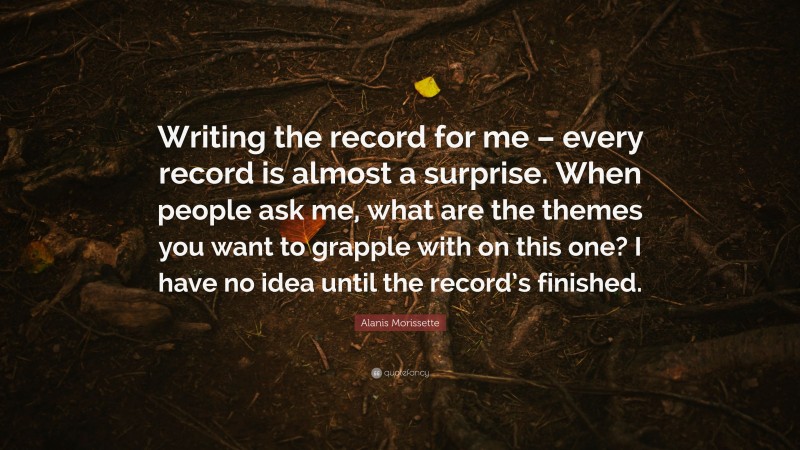 Alanis Morissette Quote: “Writing the record for me – every record is almost a surprise. When people ask me, what are the themes you want to grapple with on this one? I have no idea until the record’s finished.”